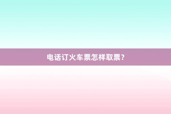 电话订火车票怎样取票？