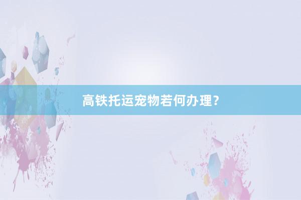 高铁托运宠物若何办理？